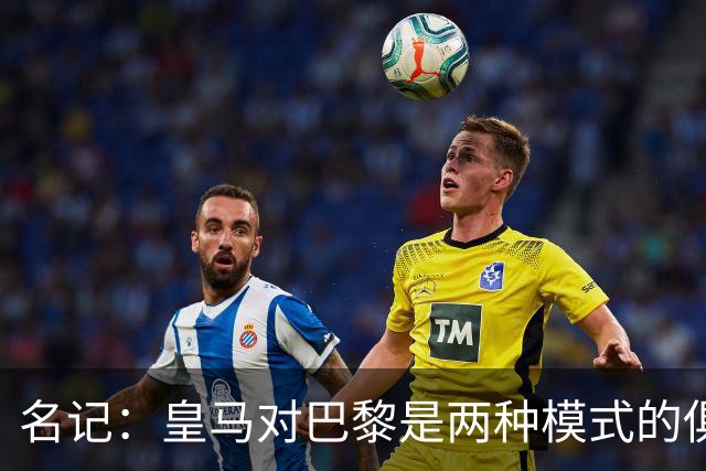 名记：皇马对巴黎是两种模式的俱乐部的对决